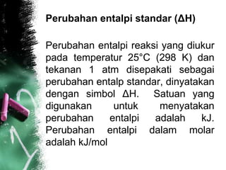 Perubahan entalpi standar (ΔH)
Perubahan entalpi reaksi yang diukur
pada temperatur 25°C (298 K) dan
tekanan 1 atm disepakati sebagai
perubahan entalp standar, dinyatakan
dengan simbol ΔH. Satuan yang
digunakan untuk menyatakan
perubahan entalpi adalah kJ.
Perubahan entalpi dalam molar
adalah kJ/mol
 