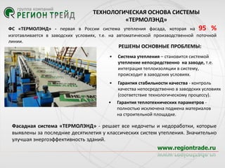 ТЕХНОЛОГИЧЕСКАЯ ОСНОВА СИСТЕМЫ
«ТЕРМОЛЭНД»
ФС «ТЕРМОЛЭНД» - первая в России система утепления фасада, которая на 95 %
изготавливается в заводских условиях, т.е. на автоматической производственной поточной
линии.

РЕШЕНЫ ОСНОВНЫЕ ПРОБЛЕМЫ:

•

Система утепления – становится системой
утепление непосредственно на заводе, т.е.
интеграция теплоизоляции в систему,
происходит в заводских условиях.

•

Гарантия стабильноcти качества - контроль
качества непосредственно в заводских условиях
(соответствие технологическому процессу).

•

Гарантия теплотехнических параметров полностью исключена подмена материалов
на строительной площадке.

Фасадная система «ТЕРМОЛЭНД» - решает все недочеты и недоработки, которые
выявлены за последние десятилетия у классических систем утепления. Значительно
улучшая энергоэффективность зданий.

 