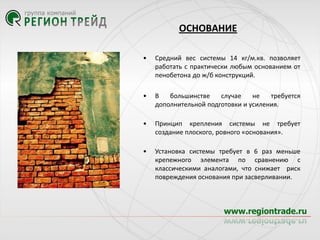 ОСНОВАНИЕ
•

Средний вес системы 14 кг/м.кв. позволяет
работать с практически любым основанием от
пенобетона до ж/б конструкций.

•

В
большинстве
случае
не
требуется
дополнительной подготовки и усиления.

•

Принцип крепления системы не требует
создание плоского, ровного «основания».

•

Установка системы требует в 6 раз меньше
крепежного элемента по сравнению с
классическими аналогами, что снижает риск
повреждения основания при засверливании.

 