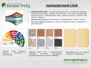 ОБЛИЦОВОЧНЫЙ СЛОЙ
•

•
•

Широкая
гамма
цветового
решения, в соответствии с
каталогом RAL.

ОБЛИЦОВОЧНЫЙ СЛОЙ - стальной оцинкованный лист с полимерным покрытием
имеющий многослойную структуру: стальной лист, слой цинка, пассивирующий
слой, слой грунта. С нижней стороны листа – защитная краска, а с лицевой – слой
цветного полимера.
Толщина стали подбирается в зависимости от решаемых задач: 0,55 мм – 0,7 мм.
Тип и вид покрытия подбирается (толщина полимерного слоя) в зависимости от
решаемых задач.

Широкий выбор стали с дополнительным
фактурным
покрытием,
имитирующим
природные материалы, технология PRINTECH.

Производится два типа покрытия
«Трапеция» и «Микроволна».

 