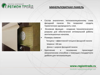 МИНЕРАЛОВАТНАЯ ЛАМЕЛЬ

•

•

•

Состав аналогичен теплоизоляционному слою
фасадной панели. Это позволяет создать
термическую однородность слоя.
Основная функция - создание технологического
разрыва для обеспечения оптимальной работы
вентиляционных каналов.
Размеры ламели:
Толщина = эффективной толщине фасадной панели
Ширина = 60 мм
Длина = ширине фасадной панели

•

Крепление
к
основанию
происходит
механическим способом с помощью стандартного
дюбеля для теплоизоляции.

 
