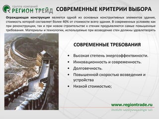 СОВРЕМЕННЫЕ КРИТЕРИИ ВЫБОРА
Ограждающая конструкция является одной из основных конструктивных элементов здания,
стоимость которой составляет более 40% от стоимости всего здания. В современных условиях как
при реконструкции, так и при новом строительстве к стенам предъявляются самые повышенные
требования. Материалы и технологии, используемые при возведение стен должны удовлетворять
следующим требованиям:

СОВРЕМЕННЫЕ ТРЕБОВАНИЯ
•
•
•
•

Высокая степень энергоэффектвиности.
Инновационность и современность.
Долговечность.
Повышенной скоростью возведения и
устройства
• Низкой стоимостью;

 
