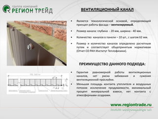 ВЕНТИЛЯЦИОННЫЙ КАНАЛ
•

Является технологической основой, определяющей
принцип работы фасада – вентилируемый.

•

Размер канала: глубина - 20 мм, ширина - 40 мм.

•

Количество каналов в панели – 10 шт., с шагом 62 мм.

•

Размер и количество каналов определено расчетным
путем и соответствует общепринятым нормативам
(Отчет СО РАН Институт Теплофизики).

ПРЕИМУЩЕСТВО ДАННОГО ПОДХОДА:
•

•

Гарантия равномерной работы вентиляционных
каналов,
нет
риска
забивания
и
сужения
вентиляционной прослойки.
Меньшая площадь контакта утеплителя и воздушных
потоков: исключение продуваемости, минимальный
процент минеральной взвеси, нет контакта с
атмосферными осадками.

 