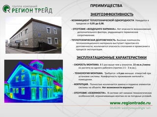 ПРЕИМУЩЕСТВА
ЭНЕРГОЭФФЕКТИВНОСТЬ
- КОЭФФИЦИЕНТ ТЕПЛОТЕХНИЧЕСКОЙ ОДНОРОДНОСТИ. Находится в
пределах от 0,95 до 0,98.
- ОТСУТСВИЕ «ВОЗДУШНГО КАРМАНА». Нет опасности возникновения
дополнительного фактора, ухудшающего термическое
сопротивление.
- ТЕПЛОТЕХНИЧЕСКАЯ ДОЛГОВЕЧНОСТЬ. Высокая плотность
теплоизоляционного материала выступает гарантом его
долговечности, исключается опасность сползания и провисания в
процессе эксплуатации.

ЭКСПЛУАТАЦИОННЫЕ ХАРАКТЕРИСТИКИ
- СКОРОСТЬ МОНТАЖА. В 5 раз выше чем у аналогов. 15 кв.м./смена
из расчета на одного рабочего (против 2.5 - 3 м.кв.).
- ТЕХНОЛОГИЯ МОНТАЖА. Требуется в 6 раз меньше отверстий при
установке системы. Комфортность проживания жителей в
помещении.
- КОРРУПЦИЯ. Полностью исключается замена и подмена элементов
системы на объекте. Нет возможности воровать!
- ОТСУТСВИЕ «СЕЗОННОСТИ». В системе нет никаких технологических
особенностей, ограничивающих монтаж из-за погодных условий.

 
