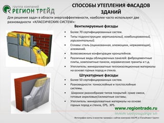 СПОСОБЫ УТЕПЛЕНИЯ ФАСАДОВ
ЗДАНИЙ
Для решения задач в области энергоэффективности, наиболее часто используют две
разновидности «КЛАССИЧЕСКИХ СИСТЕМ»:

Вентилируемые фасады
•
•
•
•
•
•

Более 70 сертифицированных систем.
Типы подконструкции: вертикальный, комбинированный,
горизонтальный.
Сплавы: сталь (оцинкованная, алюмоцинк, нержавеющая),
алюминий.
Всевозможные конфигурации кронштейнов.
Различные виды облицовочных панелей: фиброцементные
плиты, композитные панели, керамические граниты и т.д.
Утеплитель: минераловатные теплоизоляционные материалы
на основе горных пород и стекла.

Штукатурные фасады
•
•

•
•

Более 50 сертифицированных систем.
Разновидности: тонкослойные и толстослойные
системы.
Широкое разнообразие типов покрытий: сухие смеси,
готовые акриловые/силикатные составы.
Утеплитель: минераловатные материалы на основе
горных пород и стекла, EPS, XPS.

Фотографии взяты в качестве примера с сайтов компании SGCPR и «ГенъИнвест Групп»

 
