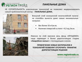 ПАНЕЛЬНЫЕ ДОМА
НЕ СОТОЯТЕЛЬНОСТЬ классических технологий не позволяет модернизировать
самый проблематичный сектор - ПАНЕЛЬНЫЕ ДОМА.
Внешний слой изношенной многослойной панели
не способен вынести даже самые минимальные
нагрузки:

•
•

Вес более 16 кгм.кв.
Наличие отверстий в стене > 4,5 ед./кв.м.

Именно по этой причине весь фонд «ХРУЩЕВОК»
чаще переводят в более дорогостоящую стадию
«Аварийное жилье» с последующим сносом.
ПРИВЛЕЧЕНИЕ НОВЫХ МАТЕРИАЛОВ И
ТЕХНОЛОГИЙ ПОЗВОЛИТ ОТСРОЧИТЬ ПРИНЯТИЕ
ДОРОГОСТОЯЩИЕ РЕШЕНИЯ

 