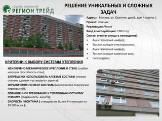РЕШЕНИЕ УНИКАЛЬНЫХ И СЛОЖНЫХ
ЗАДАЧ
Адрес: г. Москва, ул. Осенняя, дом2, дом 4 корпус 1
Проект: Швеция
Реализация: Чехия
Ввод в эксплуатацию: 1983 год
Состав стен (от улицы в помещение):
• Ацеит (плоский шифер);
• Теплоизоляция стекловолокно;
• Ацеит (плоский шифер);
• Теплоизоляция каменная вата;
• Гипсокартон;

КРИТЕРИИ К ВЫБОРУ СИСТЕМЫ УТЕПЛЕНИЯ
-

-

ИСКЛЮЧЕНО МЕХАНИЧЕСКОЕ КРЕПЛЕНИЕ К СТЕНЕ (слабая
несущая способность стен);
ЗАПРЕЩЕНО ИСПОЛЬЗОВАТЬ КЛЕЕВЫЕ СОСТАВЫ (низкая
степень адгезия «уставшего» ацеита);
ОГРАНИЧЕНИЕ ПО ВЕСУ СИСТЕМЫ (исключается перегрузка
перекрытий);
ПОВЫШЕННОЕ ТРЕБОВАНИЕ К ТЕПЛОВЛАЖНОСТНОМУ
РЕЖИМУ (сохранность ацеита);
СКОРОСТЬ МОНТАЖА ( отведено не более 4-х месяцев на
10 000 м.кв.);

 