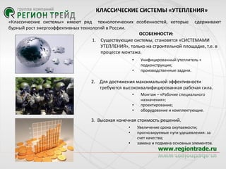 КЛАССИЧЕСКИЕ СИСТЕМЫ «УТЕПЛЕНИЯ»
«Классические системы» имеют ряд технологических особенностей, которые сдерживают
бурный рост энергоэффективных технологий в Роcсии.
ОСОБЕННОСТИ:
1. Существующие системы, становятся «СИСТЕМАМИ
УТЕПЛЕНИЯ», только на строительной площадке, т.е. в
процессе монтажа.
•

•

Унифицированный утеплитель +
подконструкция;
производственные задачи.

2. Для достижения максимальной эффективности
требуются высококвалифицированная рабочая сила.
•
•
•

Монтаж – «Рабочие специального
назначения»;
проектирование;
оборудование и комплектующие.

3. Высокая конечная стоимость решений.
•
•
•

Увеличение срока окупаемости;
прогнозируемые пути удешевления: за
счет качества;
замена и подмена основных элементов.

 