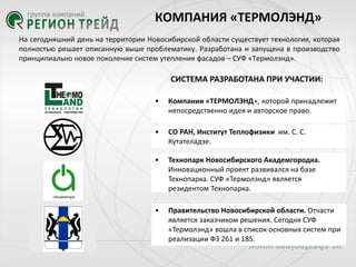 КОМПАНИЯ «ТЕРМОЛЭНД»
На сегодняшний день на территории Новосибирской области существует технология, которая
полностью решает описанную выше проблематику. Разработана и запущена в производство
принципиально новое поколение систем утепления фасадов – СУФ «Термолэнд».

СИСТЕМА РАЗРАБОТАНА ПРИ УЧАСТИИ:
•

Компании «ТЕРМОЛЭНД», которой принадлежит
непосредственно идея и авторское право.

•

СО РАН, Институт Теплофизики им. С. С.
Кутателадзе.

•

Технопарк Новосибирского Академгородка.
Инновационный проект развивался на базе
Технопарка. СУФ «Термолэнд» является
резидентом Технопарка.

•

Правительство Новосибирской области. Отчасти
является заказчиком решения. Сегодня СУФ
«Термолэнд» вошла в список основных систем при
реализации ФЗ 261 и 185.

 