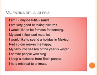 VALENTINA DE LA IGLESIA
 I am Funny-beautiful-smart.
 I am very good at taking pictures.
 I would like to be famous for dancing.
 My aunt influenced me a lot
 I would like to spend a holiday in Mexico.
 Red colour makes me happy.
 My favourite season of the year is winter.
 I admire people who sing.
 I keep a distance from Toxic people.
 I hate mistreat to animals.
 