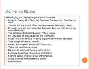 VALENTINO ROJAS
I like singing and playing the guitar when I’m alone.
 I listen to Twenty Øne Piløts, My Chemical Romance and Panic! At the
disco.
 I do not like any sports. I love playing games or listening to music.
 I live with my mom and my brother Benjamin, he’s just right here in the
same classroom.
 Two adjectives that describes me: Patient, funny
 I’m very good at: playing games and technology.
 I would like to be famous for being supported by millions of people.
 Tyler Joseph influenced me a lot.
 I would like to spend a Holiday in Catamarca.
 Yellow color makes me happy.
 My favorite season of the year is the winter.
 I strongly disapprove of socialism and racism.
 I admire people who feel proud of themselves.
 I keep distance from possessive people.
 I hate football.
 