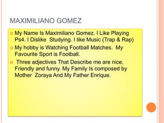 MAXIMILIANO GOMEZ
 My Name Is Maximiliano Gomez. I Like Playing
Ps4. I Dislike Studying. I like Music (Trap & Rap)
 My hobby is Watching Football Matches. My
Favourite Sport is Football.
 Three adjectives That Describe me are nice,
Friendly and funny. My Family Is composed by
Mother Zoraya And My Father Enrique.
 
