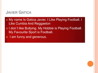 JAVIER GATICA
 My name Is Gatica Javier. I Like Playing Football. I
Like Cumbia And Reggaeton
 I don´t like Bullying. My Hobbie is Playing Football.
My Favourite Sport is Football.
 I am funny and generous.
 