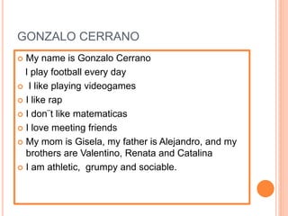 GONZALO CERRANO
 My name is Gonzalo Cerrano
I play football every day
 I like playing videogames
 I like rap
 I don¨t like matematicas
 I love meeting friends
 My mom is Gisela, my father is Alejandro, and my
brothers are Valentino, Renata and Catalina
 I am athletic, grumpy and sociable.
 