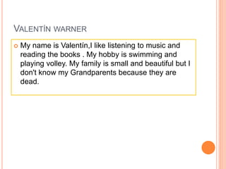 VALENTÍN WARNER
 My name is Valentín,I like listening to music and
reading the books . My hobby is swimming and
playing volley. My family is small and beautiful but I
don't know my Grandparents because they are
dead.
 