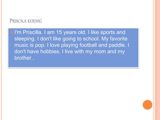 PRISCILA KOENIG
 I'm Priscilla. I am 15 years old. I like sports and
sleeping. I don't like going to school. My favorite
music is pop. I love playing football and paddle. I
don't have hobbies. I live with my mom and my
brother .
 