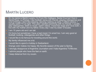 MARTÍN LUCERO
 Hi, my name is Martín Lucero, I’m From Río Gallegos, Santa Cruz but I live in
Santa Rosa, La Pampa. I like football, being with friends, playing videogames and
a lot of things. I don’t like drawing, dancing, waking up early. I collect comics. I
usually watch TV at night. This year I started swimming with my friends. I usually
play videogames, listen to music, watch videos. I have two dogs and I love both. I
live with my mother and my father. Every day I visit my sister´s houses.
 I am 15 years old and I am tall.
 I’m funny but sometimes I have a bad mood, I’m smart too. I am very good at
football, cooking, videogames and other things.
 I would like to be famous for traveling around the world.
 My family influenced me a lot.
 I would like to spend a holiday in Switzerland.
 Orange color makes me happy. My favorite season of the year is Spring.
 I strongly disapprove of Argentine Journalism and I hate Argentine TV/Movies.
 I admire people who have the feet on earth.
 I keep distance from my cousin.
 