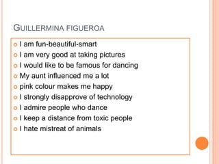 GUILLERMINA FIGUEROA
 I am fun-beautiful-smart
 I am very good at taking pictures
 I would like to be famous for dancing
 My aunt influenced me a lot
 pink colour makes me happy
 I strongly disapprove of technology
 I admire people who dance
 I keep a distance from toxic people
 I hate mistreat of animals
 