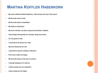 MARTINA KOFFLER HABERKORN
 My name is Martina Koffler Haberkorn. I like animals, but I don´t like school.
 My favourite music is trap.
 My favourite sports is basketball.
 My hobby is watching tv.
 My mom is Andrea, my dad is Jorge and my Brother is Matías.
 Three things that describe me: Animals, study and movies.
 I'm very good at math.
 I would like to be famous for a film.
 My mom influenced me a lot.
 I would like to spend a holiday in Alemania.
 Pink colour makes me happy.
 My favourite season of the year is summer.
 I strongly disapprove of violence.
 I admire people who are supportive
 I keep a distance from fights.
 