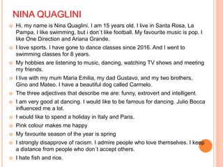 NINA QUAGLINI
 Hi, my name is Nina Quaglini. I am 15 years old. I live in Santa Rosa, La
Pampa. I like swimming, but i don´t like football. My favourite music is pop. I
like One Direction and Ariana Grande.
 I love sports. I have gone to dance classes since 2016. And I went to
swimming classes for 8 years.
 My hobbies are listening to music, dancing, watching TV shows and meeting
my friends.
 I live with my mum Maria Emilia, my dad Gustavo, and my two brothers,
Gino and Mateo. I have a beautiful dog called Carmelo.
 The three adjectives that describe me are: funny, extrovert and intelligent.
 I am very good at dancing. I would like to be famous for dancing. Julio Bocca
influenced me a lot.
 I would like to spend a holiday in Italy and Paris.
 Pink colour makes me happy
 My favourite season of the year is spring
 I strongly disapprove of racism. I admire people who love themselves. I keep
a distance from people who don´t accept others.
 I hate fish and rice.
 