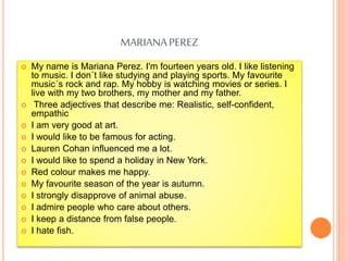 MARIANAPEREZ
 My name is Mariana Perez. I'm fourteen years old. I like listening
to music. I don´t like studying and playing sports. My favourite
music´s rock and rap. My hobby is watching movies or series. I
live with my two brothers, my mother and my father.
 Three adjectives that describe me: Realistic, self-confident,
empathic
 I am very good at art.
 I would like to be famous for acting.
 Lauren Cohan influenced me a lot.
 I would like to spend a holiday in New York.
 Red colour makes me happy.
 My favourite season of the year is autumn.
 I strongly disapprove of animal abuse.
 I admire people who care about others.
 I keep a distance from false people.
 I hate fish.
 