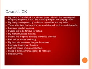 CAMILA LICK
 My name is Camila Lick. I am fifteen years old and I like sleeping and
using my telephone. I don't like speaking English and playing sports.
 My family is composed by my father, my mother and my sister.
 Three adjectives that describe me are distracted, anxious and shameful.
 I am very good at sleeping.
 I would like to be famous for acting.
 My mom influenced me a lot.
 I would like to spend a holiday in México or Brasil.
 Pink colour makes me happy.
 My favourite season of the year is summer.
 I strongly disapprove of racism.
 I admire people who respect others.
 I keep a distance from people I do not know.
 I hate studying.
 