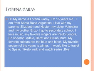 LORENA GARAY
 Hi! My name is Lorena Garay. I´M 15 years old . I
am from Santa Rosa-Argentina .I live with my
parents ,Elizabeth and Hector ,my sister Valentina
and my brother Enzo. I go to secondary school. I
love music, my favorite singers are Paulo Londra,
Ed sheeran, Adele, Beret and Bruno Mars. My
favorite colours are the blue and black. My favorite
season of the years is winter. I would like to travel
to Spain. I liketo walk and watch series .Bye!
 