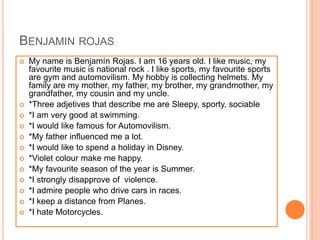 BENJAMIN ROJAS
 My name is Benjamín Rojas. I am 16 years old. I like music, my
favourite music is national rock . I like sports, my favourite sports
are gym and automovilism. My hobby is collecting helmets. My
family are my mother, my father, my brother, my grandmother, my
grandfather, my cousin and my uncle.
 *Three adjetives that describe me are Sleepy, sporty, sociable
 *I am very good at swimming.
 *I would like famous for Automovilism.
 *My father influenced me a lot.
 *I would like to spend a holiday in Disney.
 *Violet colour make me happy.
 *My favourite season of the year is Summer.
 *I strongly disapprove of violence.
 *I admire people who drive cars in races.
 *I keep a distance from Planes.
 *I hate Motorcycles.
 