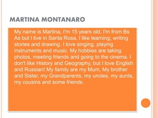 MARTINA MONTANARO
 My name is Martina, I'm 15 years old, I'm from Bs
As but I live in Santa Rosa, I like learning, writing
stories and drawing. I love singing, playing
instruments and music. My hobbies are taking
photos, meeting friends and going to the cinema. I
don't like History and Geography, but I love English
and Russian! My family are my Mum, My brother
and Sister, my Grandparents, my uncles, my aunts,
my cousins and some friends.
 