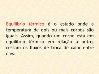 Equilíbrio térmico é o estado onde a
temperatura de dois ou mais corpos são
iguais. Assim, quando um corpo está em
equilíbrio térmico em relação a outro,
cessam os fluxos de troca de calor entre
eles.
 