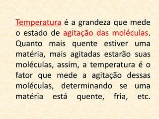 Temperatura é a grandeza que mede
o estado de agitação das moléculas.
Quanto mais quente estiver uma
matéria, mais agitadas estarão suas
moléculas, assim, a temperatura é o
fator que mede a agitação dessas
moléculas, determinando se uma
matéria está quente, fria, etc.
 