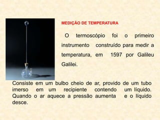 MEDIÇÃO DE TEMPERATURA
O termoscópio foi o primeiro
instrumento construído para medir a
temperatura, em 1597 por Galileu
Galilei.
Consiste em um bulbo cheio de ar, provido de um tubo
imerso em um recipiente contendo um líquido.
Quando o ar aquece a pressão aumenta e o líquido
desce.
 