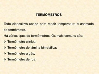 TERMÔMETROS
Todo dispositivo usado para medir temperatura é chamado
de termômetro.
Há vários tipos de termômetros. Os mais comuns são:
 Termômetro clínico;
 Termômetro de lâmina bimetálica;
 Termômetro a gás;
 Termômetro de rua.
 