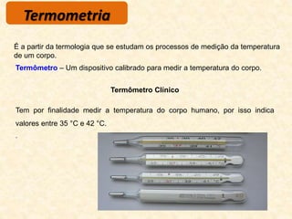 Termometria
Termômetro – Um dispositivo calibrado para medir a temperatura do corpo.
É a partir da termologia que se estudam os processos de medição da temperatura
de um corpo.
Termômetro Clínico
Tem por finalidade medir a temperatura do corpo humano, por isso indica
valores entre 35 °C e 42 °C.
.
 