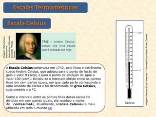 Escalas Termométricas
Escala Celsius
A Escala Celsius construída em 1742, pelo físico e astrônomo
sueco Anders Celsius, que adotou para o ponto de fusão de
gelo o valor 0 (zero) e para o ponto de ebulição da água o
valor 100 (cem). Dividiu-se o intervalo obtido entre os pontos
fixos em cem partes iguais, em que cada parte corresponde a
uma unidade da escala e foi denominada de grau Celsius,
cujo símbolo é o °C.
Como o intervalo entre os pontos fixos dessa escala foi
dividido em cem partes iguais, ela recebeu o nome
de centesimal e, atualmente, a Escala Celsius é a mais
utilizada em todo o mundo (4).
Imagem:
Olof
Arenius
/
Astronomical
observatory
of
Uppsala
University
/
Public
Domain.
Imagem:
Pearson
Scott
Foresman
/
Wikimedia
Foundation
/Public
Domain
 