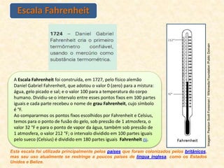 Escala Fahrenheit
A Escala Fahrenheit foi construída, em 1727, pelo físico alemão
Daniel Gabriel Fahrenheit, que adotou o valor 0 (zero) para a mistura:
água, gelo picado e sal; e o valor 100 para a temperatura do corpo
humano. Dividiu-se o intervalo entre esses pontos fixos em 100 partes
iguais e cada parte recebeu o nome de grau Fahrenheit, cujo símbolo
é °F.
Ao compararmos os pontos fixos escolhidos por Fahrenheit e Celsius,
temos para o ponto de fusão do gelo, sob pressão de 1 atmosfera, o
valor 32 °F e para o ponto de vapor da água, também sob pressão de
1 atmosfera, o valor 212 °F; o intervalo dividido em 100 partes iguais
pelo sueco (Celsius) é dividido em 180 partes iguais Fahrenheit (5).
Esta escala foi utilizada principalmente pelos países que foram colonizados pelos britânicos,
mas seu uso atualmente se restringe a poucos países de língua inglesa, como os Estados
Unidos e Belize.
Imagem:
Pearson
Scott
Foresman
/
Wikimedia
Foundation
/Public
Domain
 