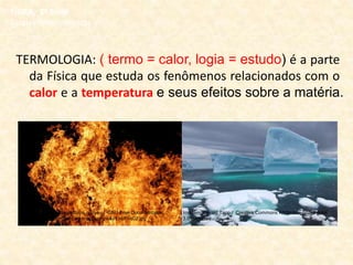 TERMOLOGIA: ( termo = calor, logia = estudo) é a parte
da Física que estuda os fenômenos relacionados com o
calor e a temperatura e seus efeitos sobre a matéria.
FÍSICA, 2ª Série
Escalas Termométricas
Imagem: Gérald Tapp / Creative Commons Attribution-Share Alike
3.0 Unported
Imagem: Fir0002, flagstaffotos.com.au / GNU Free Documentation
License / http://commons.wikimedia.org/wiki/File:Fire02.jpg
 