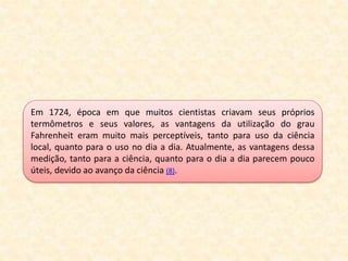 Em 1724, época em que muitos cientistas criavam seus próprios
termômetros e seus valores, as vantagens da utilização do grau
Fahrenheit eram muito mais perceptíveis, tanto para uso da ciência
local, quanto para o uso no dia a dia. Atualmente, as vantagens dessa
medição, tanto para a ciência, quanto para o dia a dia parecem pouco
úteis, devido ao avanço da ciência (8).
 