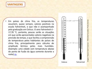 • Em países de clima frio, as temperaturas
assumem, quase sempre, valores positivos na
escala Fahrenheit, o que não é acompanhado
pela graduação em Celsius. O zero Fahrenheit é -
17,78 °C, portanto, poucas serão as situações
em que serão apresentados valores negativos na
previsão do tempo, o que facilita a compreensão
de temperatura pelos habitantes de países de
clima frio, principalmente para cálculos de
amplitude térmica pelos mais humildes.
(Exemplo: uma cidade com temperatura abaixo
do ponto de fusão da água somente durante a
noite) (9).
VANTAGENS
Imagem:
Pearson
Scott
Foresman
/
Wikimedia
Foundation
/Public
Domain
 