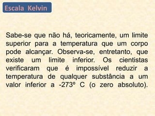 Sabe-se que não há, teoricamente, um limite
superior para a temperatura que um corpo
pode alcançar. Observa-se, entretanto, que
existe um limite inferior. Os cientistas
verificaram que é impossível reduzir a
temperatura de qualquer substância a um
valor inferior a -273º C (o zero absoluto).
Escala Kelvin
 