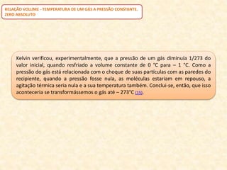 Kelvin verificou, experimentalmente, que a pressão de um gás diminuía 1/273 do
valor inicial, quando resfriado a volume constante de 0 °C para – 1 °C. Como a
pressão do gás está relacionada com o choque de suas partículas com as paredes do
recipiente, quando a pressão fosse nula, as moléculas estariam em repouso, a
agitação térmica seria nula e a sua temperatura também. Conclui-se, então, que isso
aconteceria se transformássemos o gás até – 273°C (15).
RELAÇÃO VOLUME - TEMPERATURA DE UM GÁS A PRESSÃO CONSTANTE.
ZERO ABSOLUTO
 