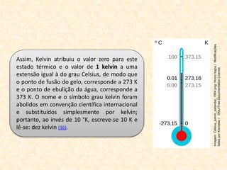 Assim, Kelvin atribuiu o valor zero para este
estado térmico e o valor de 1 kelvin a uma
extensão igual à do grau Celsius, de modo que
o ponto de fusão do gelo, corresponde a 273 K
e o ponto de ebulição da água, corresponde a
373 K. O nome e o símbolo grau kelvin foram
abolidos em convenção científica internacional
e substituídos simplesmente por kelvin;
portanto, ao invés de 10 °K, escreve-se 10 K e
lê-se: dez kelvin (16).
Imagem:
Celsius_kelvin_estandar_1954.png:
Homo
logos
/
Modificações
feitas
por
Kismalac
/
GNU
Free
Documentation
License.
 