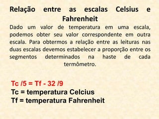 Relação entre as escalas Celsius e
Fahrenheit
Dado um valor de temperatura em uma escala,
podemos obter seu valor correspondente em outra
escala. Para obtermos a relação entre as leituras nas
duas escalas devemos estabelecer a proporção entre os
segmentos determinados na haste de cada
termômetro.
Tc /5 = Tf - 32 /9
Tc = temperatura Celcius
Tf = temperatura Fahrenheit
 