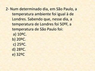 2- Num determinado dia, em São Paulo, a
temperatura ambiente foi igual à de
Londres. Sabendo que, nesse dia, a
temperatura de Londres foi 50ºF, a
temperatura de São Paulo foi:
a) 10ºC.
b) 20ºC.
c) 25ºC.
d) 28ºC.
e) 32ºC
 