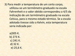 3) Para medir a temperatura de um certo corpo,
utilizou-se um termômetro graduado na escala
Fahrenheit e o valor obtido correspondeu a 4/5 da
indicação de um termômetro graduado na escala
Celsius, para o mesmo estado térmico. Se a escala
adotada tivesse sido a Kelvin, esta temperatura
seria indicada por:
a)305 K.
b) 273 K.
c) 241 K.
d) 32 K.
e) 25,6 K.
 