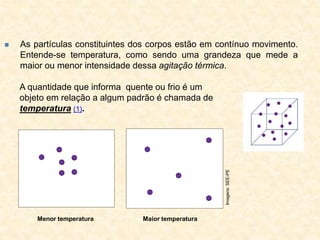  As partículas constituintes dos corpos estão em contínuo movimento.
Entende-se temperatura, como sendo uma grandeza que mede a
maior ou menor intensidade dessa agitação térmica.
A quantidade que informa quente ou frio é um
objeto em relação a algum padrão é chamada de
temperatura (1).
Maior temperatura
Menor temperatura
Imagens:
SEE-PE
 