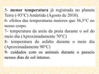 5- menor temperatura já registrada no planeta
Terra (-93°C) Antártida (Agosto de 2010).
6- efeitos das temperaturas maiores que 36,5°C no
nosso corpo.
7- temperatura da areia da praia durante o sol do
meio dia (Aproximadamente 70°C)
8- temperatura do asfalto durante o meio dia
(Aproximadamente 90°C)
9- cuidados com os animais durante o passeio
nesses dias de sol intenso.
 