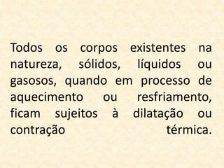 Todos os corpos existentes na
natureza, sólidos, líquidos ou
gasosos, quando em processo de
aquecimento ou resfriamento,
ficam sujeitos à dilatação ou
contração térmica.
 