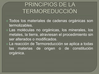  Todos

los materiales de cadenas orgánicas son
termolizables.
 Las moléculas no orgánicas, los minerales, los
metales, la tierra, atraviesan el procedimiento sin
ser alterados o modificados.
 La reacción de Termoreducción se aplica a todas
las materias de origen o de constitución
orgánica.

 