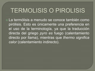  La

termólisis a menudo se conoce también como
pirólisis. Esto es únicamente una preferencia en
el uso de la terminología, ya que la traducción
directa del griego pyro es fuego (calentamiento
directo por llama), mientras que thermo significa
calor (calentamiento indirecto).

 